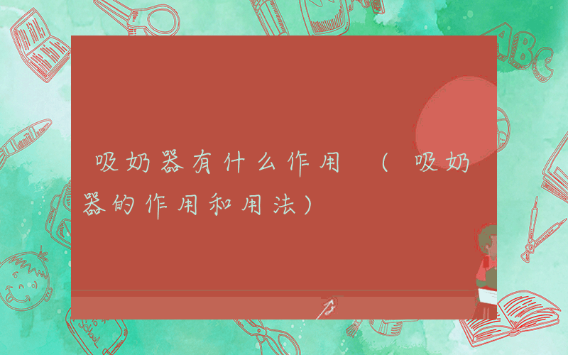 吸奶器有什么作用 (吸奶器的作用和用法)